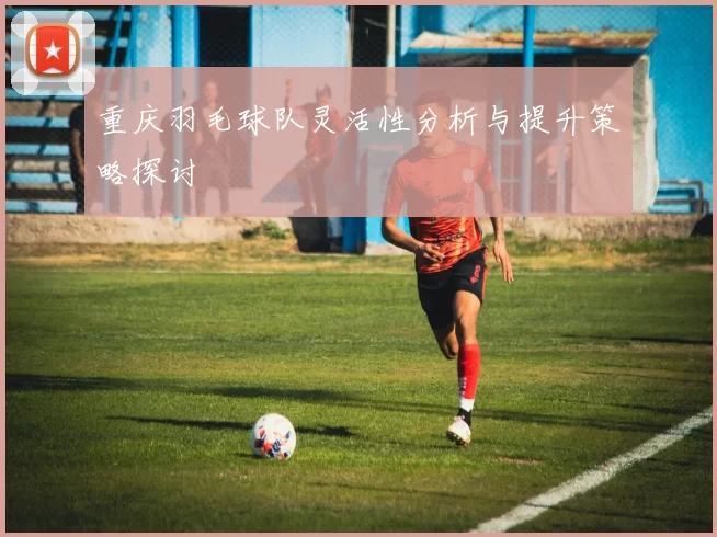重庆羽毛球队灵活性分析与提升策略探讨