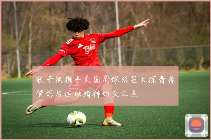 张子枫携手美国足球明星共探青春梦想与运动精神的交汇点