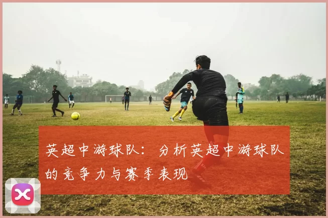 英超中游球队：分析英超中游球队的竞争力与赛季表现
