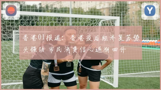 香港01报道：香港疫后经济复苏势头强劲 市民消费信心逐渐回升