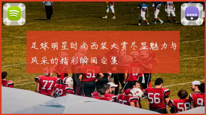 足球明星时尚西装大赏尽显魅力与风采的精彩瞬间合集