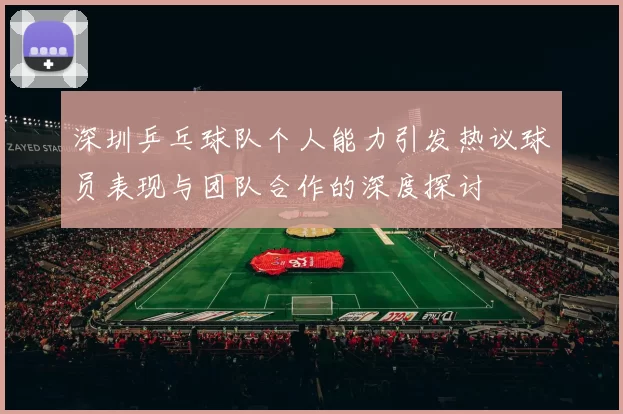 深圳乒乓球队个人能力引发热议球员表现与团队合作的深度探讨