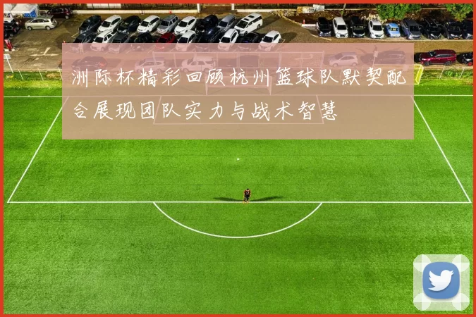 洲际杯精彩回顾杭州篮球队默契配合展现团队实力与战术智慧