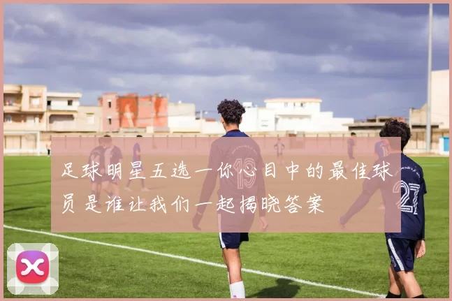 足球明星五选一你心目中的最佳球员是谁让我们一起揭晓答案