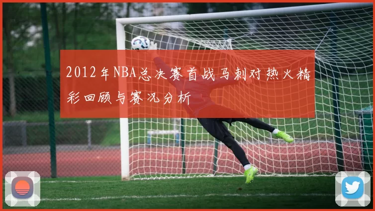 2012年NBA总决赛首战马刺对热火精彩回顾与赛况分析