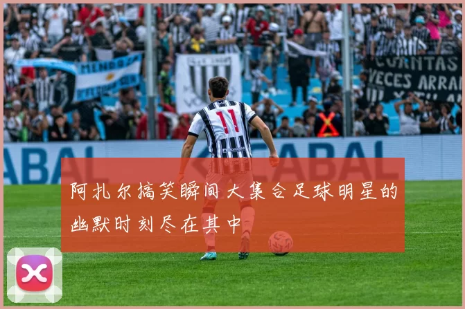 阿扎尔搞笑瞬间大集合足球明星的幽默时刻尽在其中