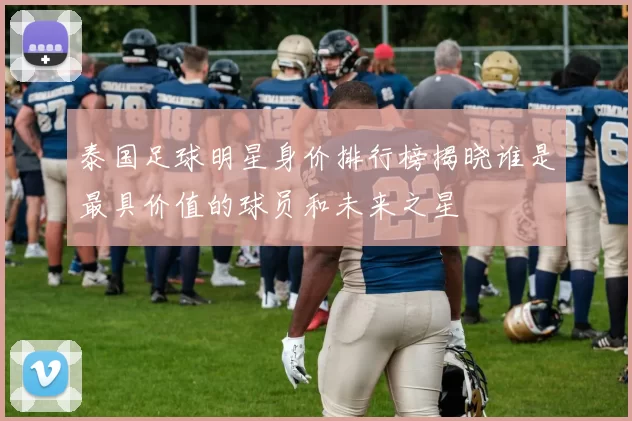 泰国足球明星身价排行榜揭晓谁是最具价值的球员和未来之星