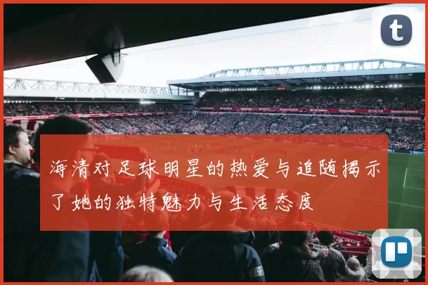 海清对足球明星的热爱与追随揭示了她的独特魅力与生活态度