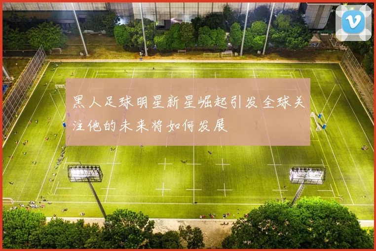 黑人足球明星新星崛起引发全球关注他的未来将如何发展