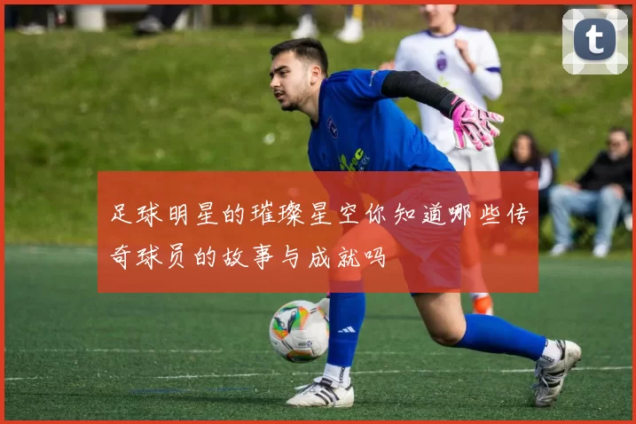 足球明星的璀璨星空你知道哪些传奇球员的故事与成就吗