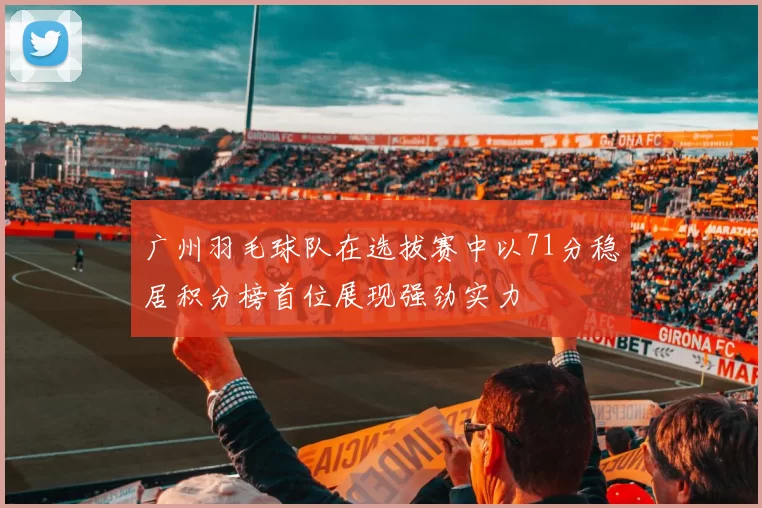 广州羽毛球队在选拔赛中以71分稳居积分榜首位展现强劲实力
