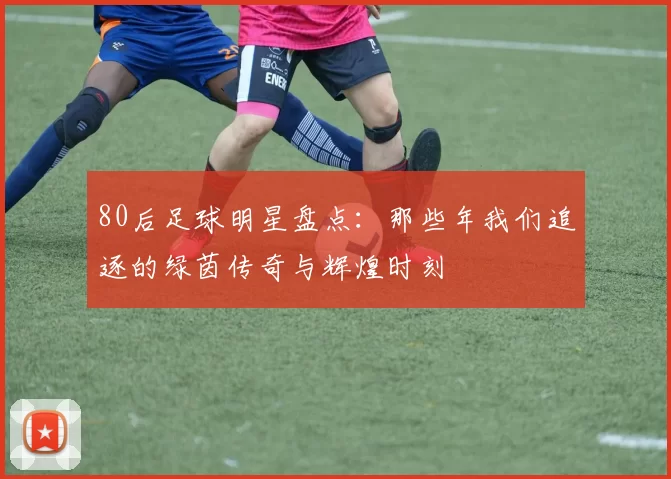 80后足球明星盘点：那些年我们追逐的绿茵传奇与辉煌时刻