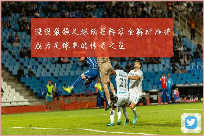 现役最强足球明星阵容全解析谁将成为足球界的传奇之星