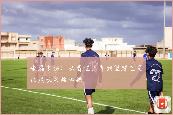 张磊专访：从青涩少年到篮球巨星的成长之路回顾
