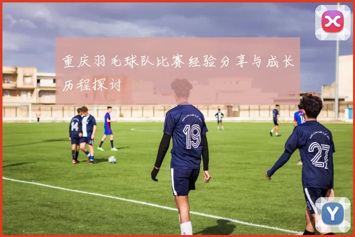 重庆羽毛球队比赛经验分享与成长历程探讨