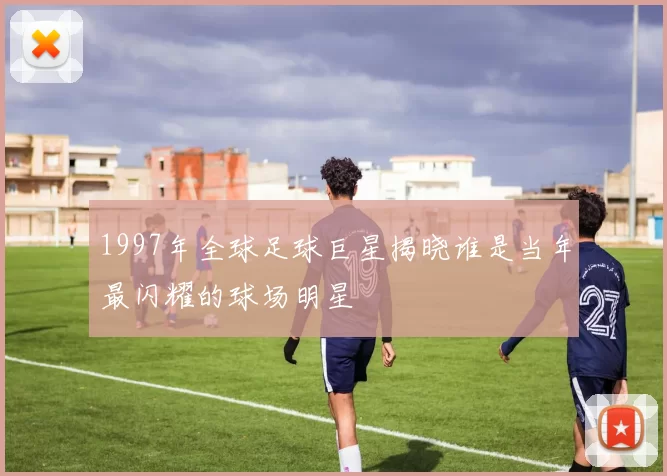 1997年全球足球巨星揭晓谁是当年最闪耀的球场明星