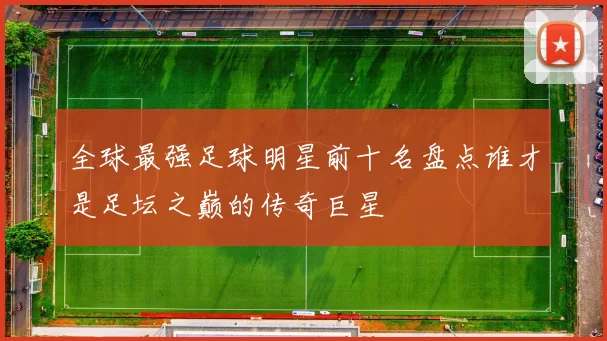 全球最强足球明星前十名盘点谁才是足坛之巅的传奇巨星