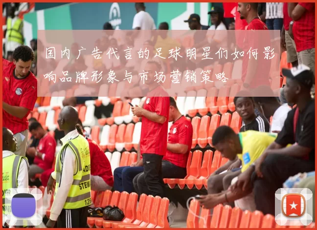 国内广告代言的足球明星们如何影响品牌形象与市场营销策略