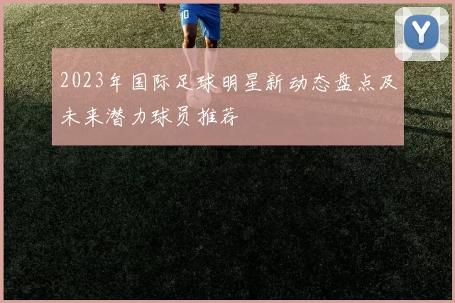 2023年国际足球明星新动态盘点及未来潜力球员推荐
