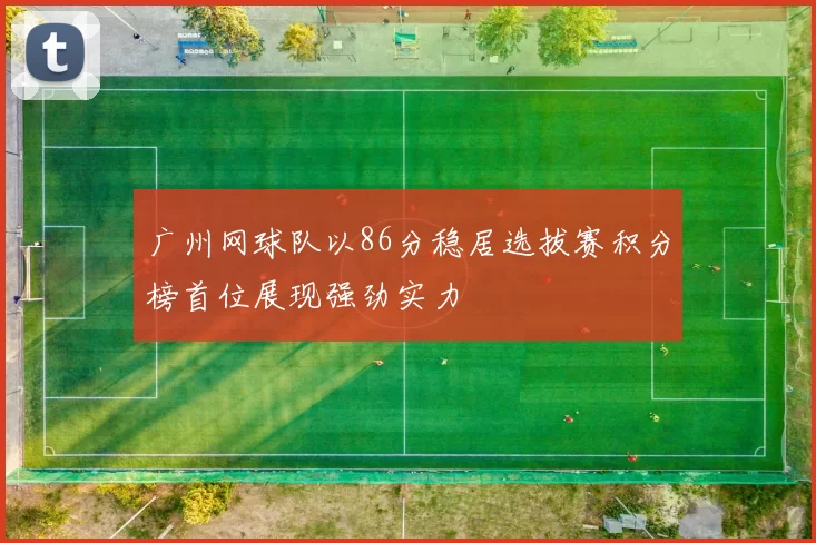 广州网球队以86分稳居选拔赛积分榜首位展现强劲实力