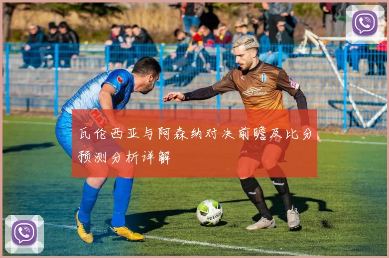 瓦伦西亚与阿森纳对决前瞻及比分预测分析详解
