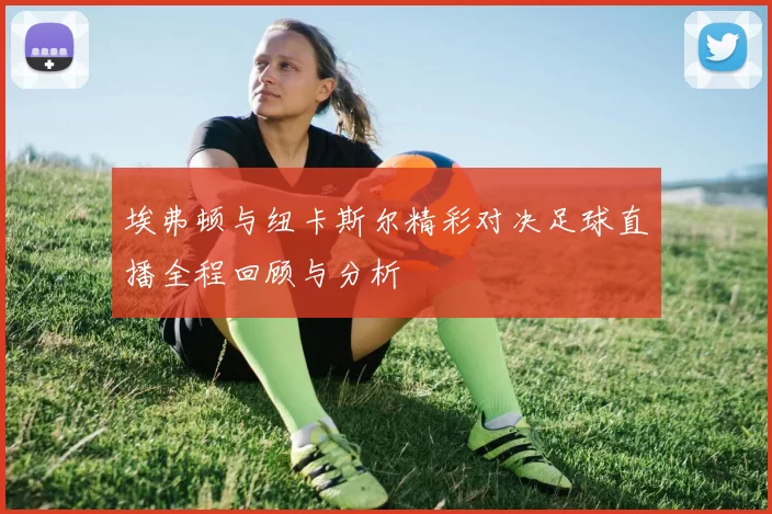 埃弗顿与纽卡斯尔精彩对决足球直播全程回顾与分析