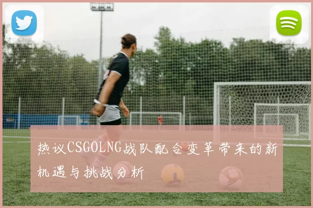 热议CSGOLNG战队配合变革带来的新机遇与挑战分析