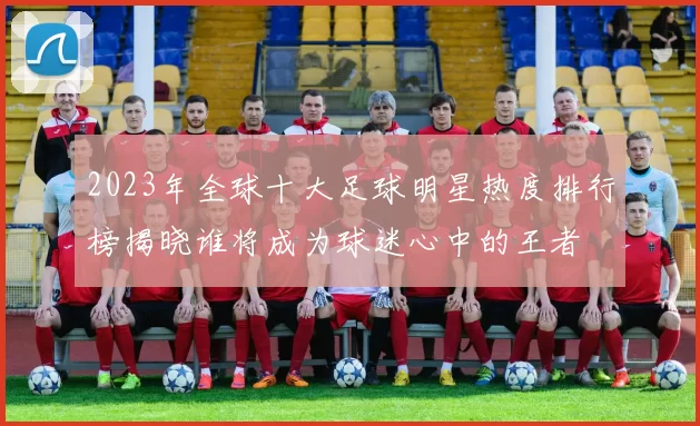 2023年全球十大足球明星热度排行榜揭晓谁将成为球迷心中的王者