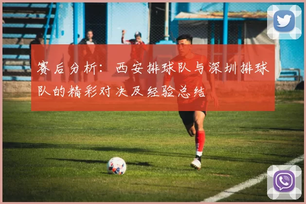 赛后分析：西安排球队与深圳排球队的精彩对决及经验总结