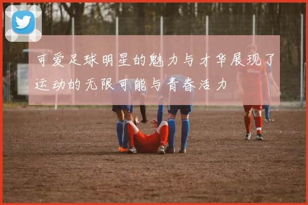 可爱足球明星的魅力与才华展现了运动的无限可能与青春活力