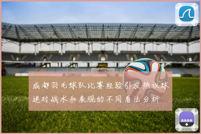 成都羽毛球队比赛经验引发热议球迷对战术和表现的不同看法分析