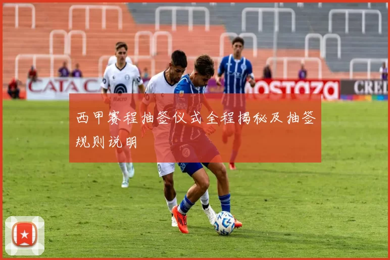 西甲赛程抽签仪式全程揭秘及抽签规则说明