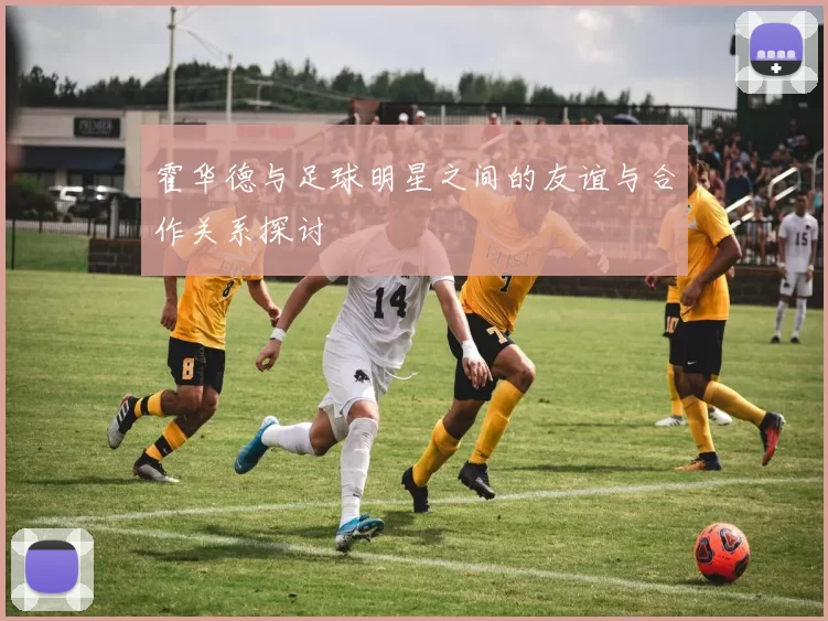 霍华德与足球明星之间的友谊与合作关系探讨