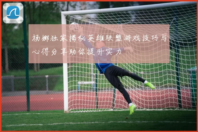 杨娜独家揭秘英雄联盟游戏技巧与心得分享助你提升实力
