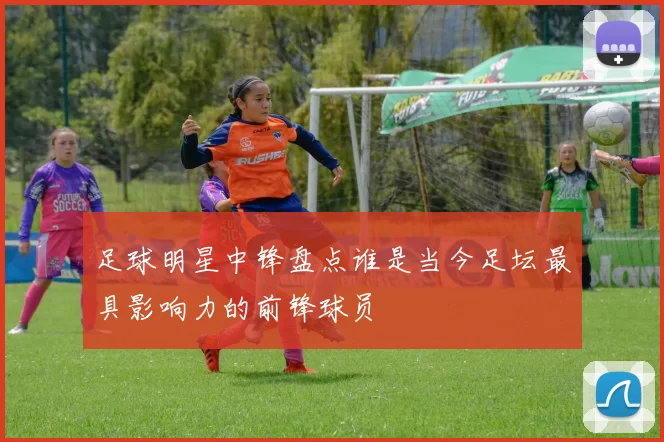 足球明星中锋盘点谁是当今足坛最具影响力的前锋球员