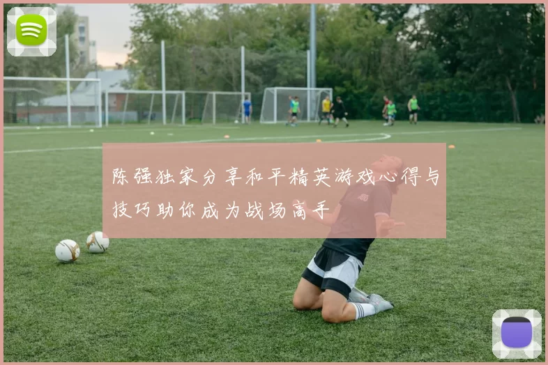 陈强独家分享和平精英游戏心得与技巧助你成为战场高手