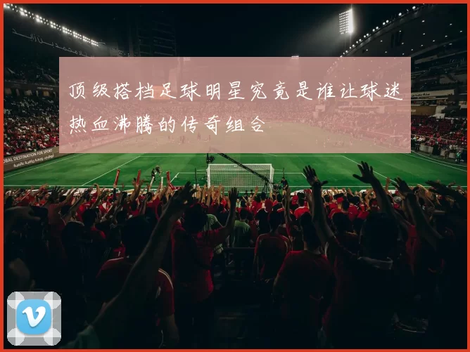 顶级搭档足球明星究竟是谁让球迷热血沸腾的传奇组合