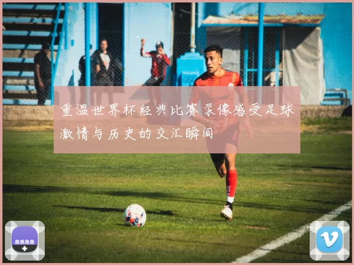 重温世界杯经典比赛录像感受足球激情与历史的交汇瞬间