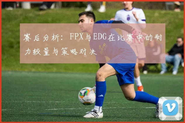 赛后分析：FPX与EDG在比赛中的耐力较量与策略对决