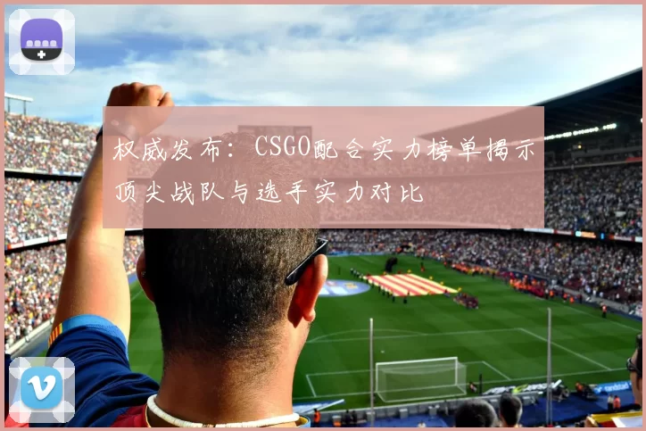 权威发布：CSGO配合实力榜单揭示顶尖战队与选手实力对比