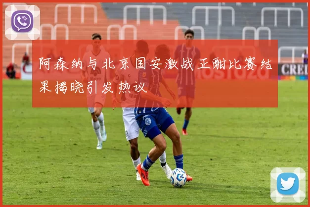 阿森纳与北京国安激战正酣比赛结果揭晓引发热议