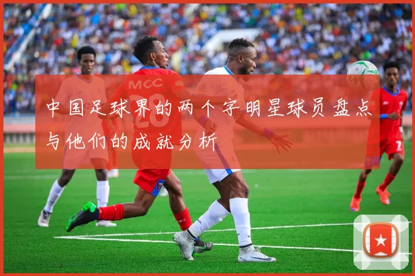 中国足球界的两个字明星球员盘点与他们的成就分析