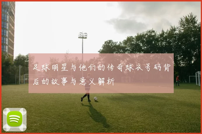 足球明星与他们的传奇球衣号码背后的故事与意义解析