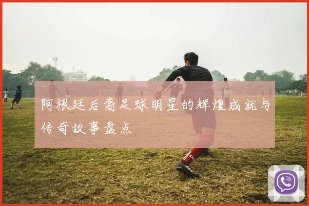 阿根廷后裔足球明星的辉煌成就与传奇故事盘点