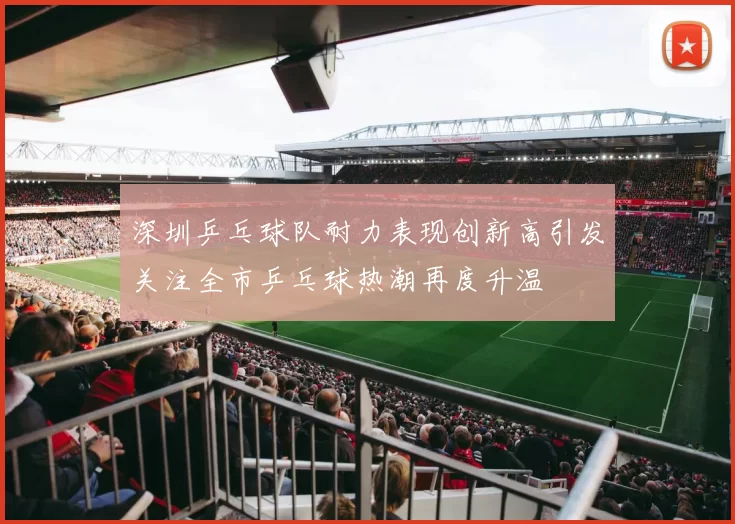 深圳乒乓球队耐力表现创新高引发关注全市乒乓球热潮再度升温