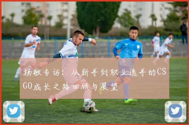 杨敏专访：从新手到职业选手的CSGO成长之路回顾与展望
