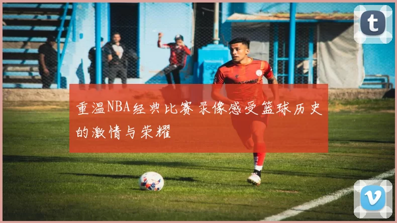 重温NBA经典比赛录像感受篮球历史的激情与荣耀