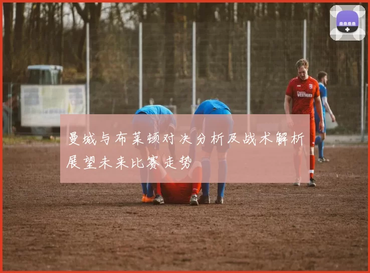 曼城与布莱顿对决分析及战术解析展望未来比赛走势