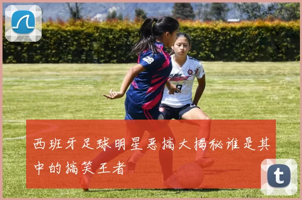 西班牙足球明星恶搞大揭秘谁是其中的搞笑王者