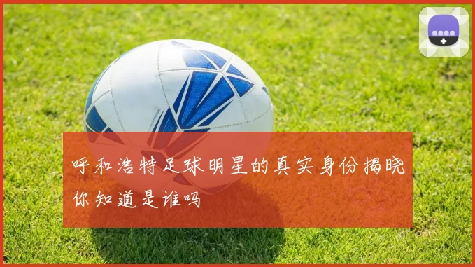 呼和浩特足球明星的真实身份揭晓你知道是谁吗